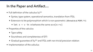 In the Paper and Artifact…
• Full deﬁnition of the calculus λB
DTI
• Syntax, type system, operational semantics, translation from ITGL
• Extension to let-polymorphism which is non-parametric [Ahmed et al. POPL ’11]
• let x = v in e behaves the same as e[x:=v]
• Properties of the calculus
• Type safety
• Soundness and completeness of DTI
• Gradual guarantee of λB
DTI and ITGL with non-trivial precision relation
• Implementation of the calculus
!25
 