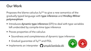 Our Work
Proposes the blame calculus λB
DTI to give a new semantics of the
gradually typed language with type inference and Hindley–Milner
polymorphism
• Introduces dynamic type inference (DTI) to deal with type variables
left undecided by compile-time type inference
• Proves properties of the calculus
• Soundness and completeness of dynamic type inference
• Gradual guarantee of λB
DTI and ITGL
• Implements an interpreter ymyzk/lambda-dti
!5
 