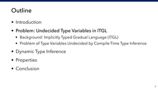 Outline
• Introduction
• Problem: Undecided Type Variables in ITGL
• Background: Implicitly Typed Gradual Language (ITGL)
• Problem of Type Variables Undecided by Compile-Time Type Inference
• Dynamic Type Inference
• Properties
• Conclusion
!6
 