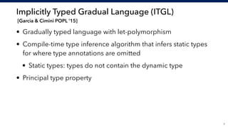 Implicitly Typed Gradual Language (ITGL) 
[Garcia & Cimini POPL ’15]
• Gradually typed language with let-polymorphism
• Compile-time type inference algorithm that infers static types
for where type annotations are omitted
• Static types: types do not contain the dynamic type
• Principal type property
!7
 