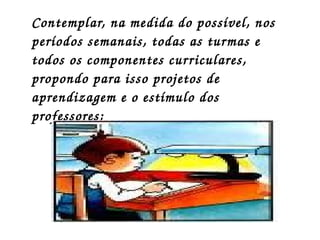 Contemplar, na medida do possível, nos  períodos semanais, todas as turmas e todos os componentes curriculares, propondo para isso projetos de aprendizagem e o estímulo dos professores;  