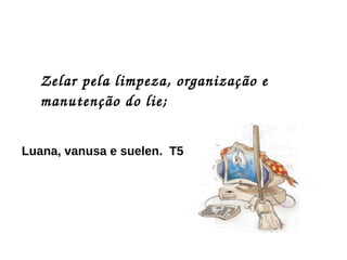 Zelar pela limpeza, organização e manutenção do lie; Luana, vanusa e suelen.  T5 