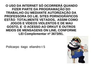 O USO DA INTERNET SÓ OCORRERÁ QUANDO FIZER PARTE DA PROGRAMAÇÃO DO TRABALHO OU MEDIANTE AUTORIZAÇÃO DA PROFESSORA DO LIE. SITES PORNOGRÁFICOS ESTÃO  TOTALMENTE VETADOS,  ASSIM COMO  JOGOS E VÍDEOS VIOLENTOS E DE MAU GOSTO, E  O ACESSO AO ORKUT E OUTROS MEIOS DE MENSAGENS ON LINE, CONFORME LEI Complementar nº 3673/91. Policarpo  tiago  eliandro t 5 