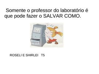 Somente o professor do laboratório é que pode fazer o SALVAR COMO. ROSELI E SHIRLEI  T5  