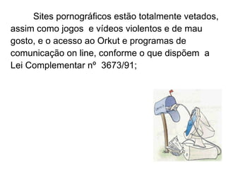 Sites pornográficos estão totalmente vetados,  assim como  jogos  e vídeos violentos e de mau gosto, e o acesso ao Orkut e programas de comunicação on line, conforme o que dispõem  a Lei Complementar nº 3673/91; 