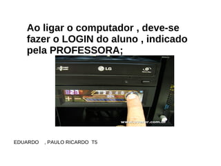 Ao ligar o computador , deve-se fazer o LOGIN do aluno , indicado pela PROFESSORA; EDUARDO  , PAULO RICARDO  T5  