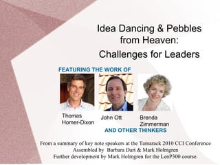 Idea Dancing & Pebbles
from Heaven:
Challenges for Leaders
Thomas
Homer-Dixon
John Ott Brenda
Zimmerman
From a summary of key note speakers at the Tamarack 2010 CCI Conference
Assembled by Barbara Dart & Mark Holmgren
Further development by Mark Holmgren for the LenP300 course.
FEATURING THE WORK OF
AND OTHER THINKERS
 