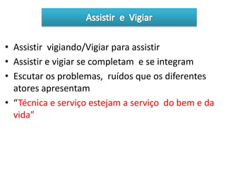 • Assistir vigiando/Vigiar para assistir
• Assistir e vigiar se completam e se integram
• Escutar os problemas, ruídos que os diferentes
atores apresentam
• “Técnica e serviço estejam a serviço do bem e da
vida”
 