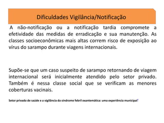 Dificuldades Vigilância/Notificação
A não-notificação ou a notificação tardia compromete a
efetividade das medidas de erradicação e sua manutenção. As
classes socioeconômicas mais altas correm risco de exposição ao
vírus do sarampo durante viagens internacionais.
Supõe-se que um caso suspeito de sarampo retornando de viagem
internacional será inicialmente atendido pelo setor privado.
Também é nessa classe social que se verificam as menores
coberturas vacinais.
Setor privado de saúde e a vigilância da síndrome febril exantemática: uma experiência municipal*
 