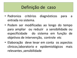Definição de caso
• Padroniza critérios diagnósticos para a
entrada no sistema.
• Podem ser modificadas ao longo do tempo
para ampliar ou reduzir a sensibilidade ou
especificidade do sistema em função de
objetivos de intervenção, controle etc
• Elaboração deve levar em conta os aspectos
clinicos,laboratorio e epidemiológicos mais
relevantes ,sensibilidade
 