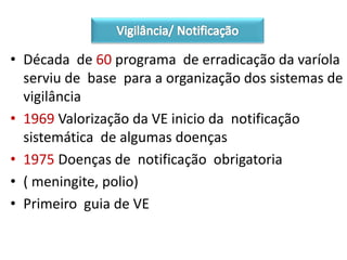 • Década de 60 programa de erradicação da varíola
serviu de base para a organização dos sistemas de
vigilância
• 1969 Valorização da VE inicio da notificação
sistemática de algumas doenças
• 1975 Doenças de notificação obrigatoria
• ( meningite, polio)
• Primeiro guia de VE
 
