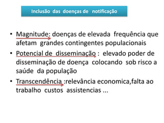 • Magnitude: doenças de elevada frequência que
afetam grandes contingentes populacionais
• Potencial de disseminação : elevado poder de
disseminação de doença colocando sob risco a
saúde da população
• Transcendência :relevância economica,falta ao
trabalho custos assistencias ...
Inclusão das doenças de notificação
 