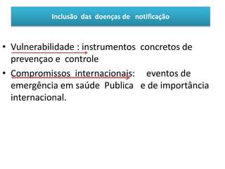 • Vulnerabilidade : instrumentos concretos de
prevençao e controle
• Compromissos internacionais: eventos de
emergência em saúde Publica e de importância
internacional.
Inclusão das doenças de notificação
 