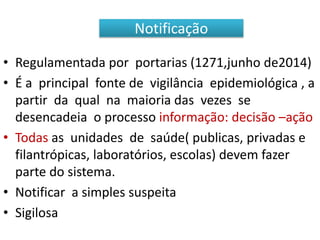 • Regulamentada por portarias (1271,junho de2014)
• É a principal fonte de vigilância epidemiológica , a
partir da qual na maioria das vezes se
desencadeia o processo informação: decisão –ação
• Todas as unidades de saúde( publicas, privadas e
filantrópicas, laboratórios, escolas) devem fazer
parte do sistema.
• Notificar a simples suspeita
• Sigilosa
Notificação
 