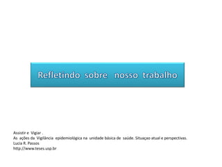 Assistir e Vigiar .
As ações da Vigilância epidemiológica na unidade básica de saúde. Situaçao atual e perspectivas.
Lucia R. Passos
http://www.teses.usp.br
 