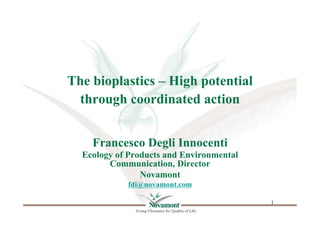 The bioplastics – High potential
  through coordinated action


    Francesco Degli Innocenti
  Ecology of Products and Environmental
        Communication, Director
                Novamont
            fdi@novamont.com

                                          1	

 