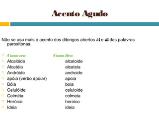 Acento Agudo

Não se usa mais o acento dos ditongos abertos éi e ói das palavras
  paroxítonas.

   Com era
         o                 Com fica
                              o
   Alcalóide                   alcaloide
   Alcatéia                    alcateia
   Andróide                    androide
   apóia (verbo apoiar)        apoia
   Bóia                        boia
   Celulóide                   celuloide
   Colméia                     colmeia
   Heróico                     heroico
   Idéia                       ideia
 