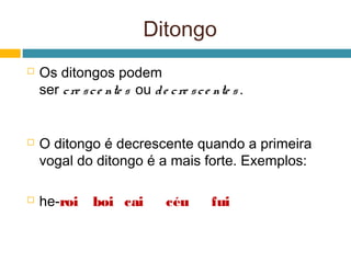 Ditongo
   Os ditongos podem
    ser c re s c e nte s  ou d e c re s c e nte s .


   O ditongo é decrescente quando a primeira
    vogal do ditongo é a mais forte. Exemplos:

   he-roi      boi cai          céu       fui
 