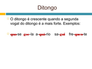 Ditongo
   O ditongo é crescente quando a segunda
    vogal do ditongo é a mais forte. Exemplos:

   qua-se goe-la a-quá-rio   sa-gui   fre-quen-te
 