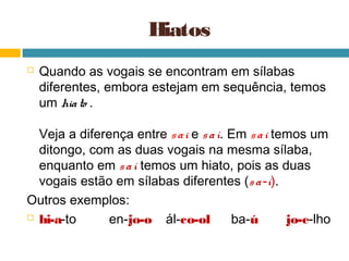 Hiatos
   Quando as vogais se encontram em sílabas
    diferentes, embora estejam em sequência, temos
    um hia to .

  Veja a diferença entre s a i e s a í. Em s a i temos um
  ditongo, com as duas vogais na mesma sílaba,
  enquanto em s a í temos um hiato, pois as duas
  vogais estão em sílabas diferentes (s a -í).
Outros exemplos:
 hi-a-to      en-jo-o ál-co-ol         ba-ú       jo-e-lho
 