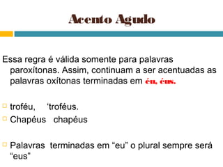 Acento Agudo

Essa regra é válida somente para palavras
 paroxítonas. Assim, continuam a ser acentuadas as
 palavras oxítonas terminadas em éu, éus.

   troféu, ‘troféus.
   Chapéus chapéus

   Palavras terminadas em “eu” o plural sempre será
    “eus”
 