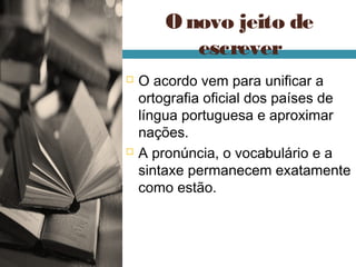 O novo jeito de
           escrever
   O acordo vem para unificar a
    ortografia oficial dos países de
    língua portuguesa e aproximar
    nações.
   A pronúncia, o vocabulário e a
    sintaxe permanecem exatamente
    como estão.
 
