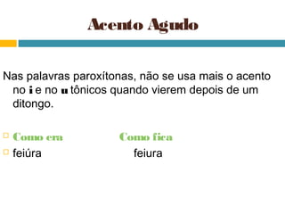 Acento Agudo

Nas palavras paroxítonas, não se usa mais o acento
 no i e no u tônicos quando vierem depois de um
 ditongo.

   Como era         Como fica
   feiúra             feiura
 