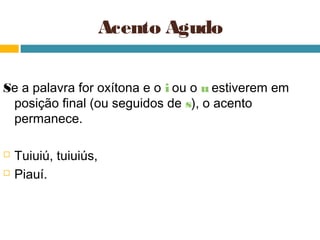 Acento Agudo

Se a palavra for oxítona e o i ou o u estiverem em
 posição final (ou seguidos de s), o acento
 permanece.

   Tuiuiú, tuiuiús,
   Piauí.
 