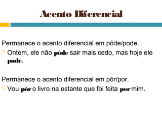 Acento Diferencial

Permanece o acento diferencial em pôde/pode.
 Ontem, ele não pôde sair mais cedo, mas hoje ele

  pode.

Permanece o acento diferencial em pôr/por.
 Vou pôr o livro na estante que foi feita por mim.
 