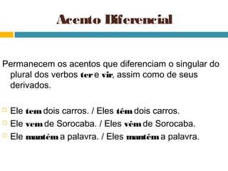 Acento Diferencial


Permanecem os acentos que diferenciam o singular do
 plural dos verbos ter e vir, assim como de seus
 derivados.

   Ele tem dois carros. / Eles têm dois carros.
   Ele vem de Sorocaba. / Eles vêm de Sorocaba.
   Ele mantém a palavra. / Eles mantêm a palavra.
 