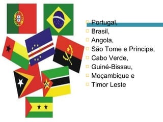    Portugal,
   Brasil,
   Angola,
   São Tome e Príncipe,
   Cabo Verde,
   Guiné-Bissau,
   Moçambique e
   Timor Leste
 