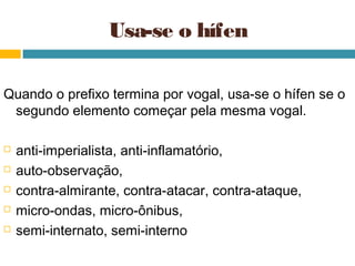 Usa-se o hífen

Quando o prefixo termina por vogal, usa-se o hífen se o
 segundo elemento começar pela mesma vogal.

   anti-imperialista, anti-inflamatório,
   auto-observação,
   contra-almirante, contra-atacar, contra-ataque,
   micro-ondas, micro-ônibus,
   semi-internato, semi-interno
 