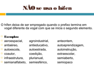 NÃO se usa o hífen

O hífen deixa de ser empregado quando o prefixo termina em
  vogal diferente da vogal com que se inicia o segundo elemento.

   Exemplos:
   aeroespacial,     agroindustrial,   anteontem,
   antiaéreo,        antieducativo,    autoaprendizagem,
   autoescola,       autoestrada,      autoinstrução,
   coautor,          coedição,         extraescolar,
   infraestrutura,   plurianual,       semiaberto,
   semianalfabeto,   semiesférico,     semiopaco
 