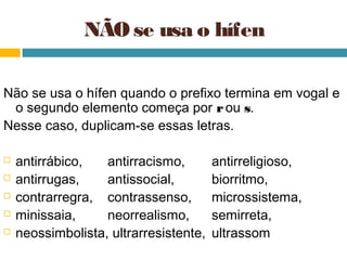 NÃO se usa o hífen

Não se usa o hífen quando o prefixo termina em vogal e
 o segundo elemento começa por r ou s.
Nesse caso, duplicam-se essas letras.

   antirrábico,   antirracismo,        antirreligioso,
   antirrugas,    antissocial,         biorritmo,
   contrarregra, contrassenso,         microssistema,
   minissaia,     neorrealismo,        semirreta,
   neossimbolista, ultrarresistente,   ultrassom
 
