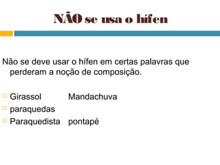 NÃO se usa o hífen


Não se deve usar o hífen em certas palavras que
 perderam a noção de composição.

   Girassol     Mandachuva
   paraquedas
   Paraquedista pontapé
 