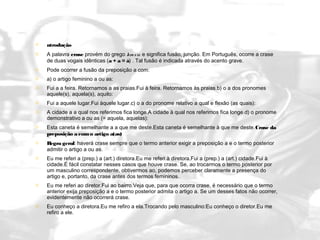   ntrodução
   A palavra crase provém do grego kra s is  e significa fusão, junção. Em Português, ocorre a crase
    de duas vogais idênticas (a + a = à) . Tal fusão é indicada através do acento grave.
   Pode ocorrer a fusão da preposição a com:
   a) o artigo feminino a ou as:
   Fui a a feira. Retornamos a as praias.Fui à feira. Retornamos às praias.b) o a dos pronomes
    aquele(s), aquela(s), aquilo:
   Fui a aquele lugar.Fui àquele lugar.c) o a do pronome relativo a qual e flexão (as quais):
   A cidade a a qual nos referimos fica longe.A cidade à qual nos referimos fica longe.d) o pronome
    demonstrativo a ou as (= aquela, aquelas):
   Esta caneta é semelhante a a que me deste.Esta caneta é semelhante à que me deste.Crase da
    preposição a com o artigo a(as)
   Regra geral: haverá crase sempre que o termo anterior exigir a preposição a e o termo posterior
    admitir o artigo a ou as.
   Eu me referi a (prep.) a (art.) diretora.Eu me referi à diretora.Fui a (prep.) a (art.) cidade.Fui à
    cidade.É fácil constatar nesses casos que houve crase. Se, ao trocarmos o termo posterior por
    um masculino correspondente, obtivermos ao, podemos perceber claramente a presença do
    artigo e, portanto, da crase antes dos termos femininos.
   Eu me referi ao diretor.Fui ao bairro.Veja que, para que ocorra crase, é necessário que o termo
    anterior exija preposição a e o termo posterior admita o artigo a. Se um desses fatos não ocorrer,
    evidentemente não ocorrerá crase.
   Eu conheço a diretora.Eu me refiro a ela.Trocando pelo masculino:Eu conheço o diretor.Eu me
    refiro a ele.
 