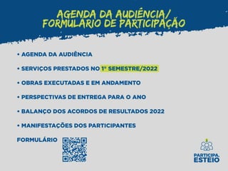 AGENDA DA AUDIÊNCIA/
FORMULÁRIO DE PARTICIPAÇÃO
• AGENDA DA AUDIÊNCIA
• SERVIÇOS PRESTADOS NO 1° SEMESTRE/2022
• OBRAS EXECUTADAS E EM ANDAMENTO
• PERSPECTIVAS DE ENTREGA PARA O ANO
• BALANÇO DOS ACORDOS DE RESULTADOS 2022
• MANIFESTAÇÕES DOS PARTICIPANTES
FORMULÁRIO
 