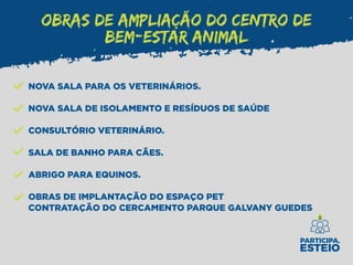 OBRAS DE AMPLIAÇÃO DO CENTRO DE
BEM-ESTAR ANIMAL
NOVA SALA PARA OS VETERINÁRIOS.
NOVA SALA DE ISOLAMENTO E RESÍDUOS DE SAÚDE
CONSULTÓRIO VETERINÁRIO.
SALA DE BANHO PARA CÃES.
ABRIGO PARA EQUINOS.
OBRAS DE IMPLANTAÇÃO DO ESPAÇO PET
CONTRATAÇÃO DO CERCAMENTO PARQUE GALVANY GUEDES
 