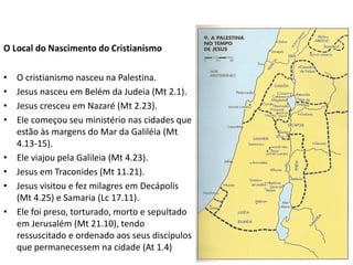 •   O cristianismo nasceu na Palestina.
•   Jesus nasceu em Belém da Judeia (Mt 2.1).
•   Jesus cresceu em Nazaré (Mt 2.23).
•   Ele começou seu ministério nas cidades que
    estão às margens do Mar da Galiléia (Mt
    4.13-15).
•   Ele viajou pela Galileia (Mt 4.23).
•   Jesus em Traconides (Mt 11.21).
•   Jesus visitou e fez milagres em Decápolis
    (Mt 4.25) e Samaria (Lc 17.11).
•   Ele foi preso, torturado, morto e sepultado
    em Jerusalém (Mt 21.10), tendo
    ressuscitado e ordenado aos seus discípulos
    que permanecessem na cidade (At 1.4)
 