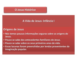 O Jesus Histórico


                 A Vida de Jesus: Infância I

Origens de Jesus
• Nós temos poucas informações seguras sobre as origens de
  Jesus.
• Pouco se sabe dos antecedentes familiares de Jesus.
• Pouco se sabe sobre os seus primeiros anos de vida.
• Essas lacunas foram preenchidas por lendas provenientes da
  imaginação popular.
 
