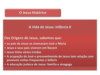 O Jesus Histórico


                A Vida de Jesus: Infância II

Das Origens de Jesus, sabemos que:
• os pais de Jesus se chamavam José e Maria
• Jesus e seus pais viveram em Nazaré
• Jesus tinha vários irmãos
• A ocupação de José e provavelmente de Jesus tem relação com
  possíveis visitas frequentes a Séforis
• A educação judaica de Jesus: família e sinagoga
 