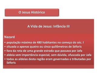 O Jesus Histórico


                 A Vida de Jesus: Infância III

Nazaré
• população máxima de 480 habitantes no começo do séc. I
• situada a apenas quatro ou cinco quilômetros de Séforis
• fora da rota de uma grande estrada que passava por Jafa
• aldeia sem importância especial, sem dúvida, ofuscada por Jafa
• todas as aldeias desta região eram governadas e tributadas por
  Séforis
• sensível às pressões administrativas
 