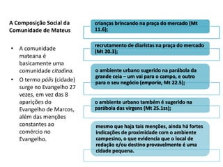 A Composição Social da     crianças brincando na praça do mercado (Mt
Comunidade de Mateus       11.6);

                           recrutamento de diaristas na praça do mercado
• A comunidade             (Mt 20.3);
  mateana é
  basicamente uma
  comunidade citadina.     o ambiente urbano sugerido na parábola da
                           grande ceia – um vai para o campo, e outro
• O termo pólis (cidade)   para o seu negócio (emporía, Mt 22.5);
  surge no Evangelho 27
  vezes, em vez das 8
  aparições do             o ambiente urbano também é sugerido na
  Evangelho de Marcos,     parábola das virgens (Mt 25.1ss);
  além das menções
  constantes ao            mesmo que haja tais menções, ainda há fortes
  comércio no              indicações de proximidade com o ambiente
  Evangelho.               campesino, o que evidencia que o local de
                           redação e/ou destino provavelmente é uma
                           cidade pequena.
 