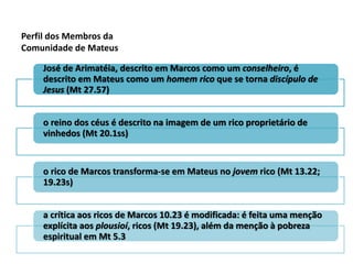 Perfil dos Membros da
Comunidade de Mateus

    José de Arimatéia, descrito em Marcos como um conselheiro, é
    descrito em Mateus como um homem rico que se torna discípulo de
    Jesus (Mt 27.57)


    o reino dos céus é descrito na imagem de um rico proprietário de
    vinhedos (Mt 20.1ss)


    o rico de Marcos transforma-se em Mateus no jovem rico (Mt 13.22;
    19.23s)


    a crítica aos ricos de Marcos 10.23 é modificada: é feita uma menção
    explícita aos plousioí, ricos (Mt 19.23), além da menção à pobreza
    espiritual em Mt 5.3
 