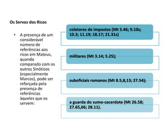 Os Servos dos Ricos
                        coletores de impostos (Mt 5.46; 9.10s;
  • A presença de um    10.3; 11.19; 18.17; 21.31s)
    considerável
    número de
    referências aos
    ricos em Mateus,    militares (Mt 3.14; 5.25);
    quando
    comparado com os
    outros Sinóticos
    (especialmente
    Marcos), pode ser   suboficiais romanos (Mt 8.5,8,13; 27.54);
    reforçada pela
    presença de
    referências
    àqueles que os
    servem:             a guarda do sumo-sacerdote (Mt 26.58;
                        27.65,66; 28.11).
 