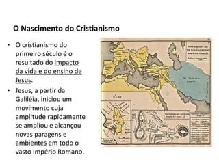 • O cristianismo do
  primeiro século é o
  resultado do impacto
  da vida e do ensino de
  Jesus.
• Jesus, a partir da
  Galiléia, iniciou um
  movimento cuja
  amplitude rapidamente
  se ampliou e alcançou
  novas paragens e
  ambientes em todo o
  vasto Império Romano.
 