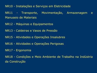 NR10 - Instalações e Serviços em Eletricidade
NR11

-

Transporte,

Movimentação,

Armazenagem

e

Manuseio de Materiais
NR12 - Máquinas e Equipamentos
NR13 - Caldeiras e Vasos de Pressão
NR15 - Atividades e Operações Insalubres
NR16 - Atividades e Operações Perigosas
NR17 - Ergonomia
NR18 - Condições e Meio Ambiente de Trabalho na Indústria
da Construção

 
