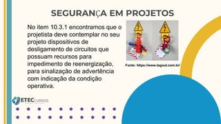 SEGURANÇA EM PROJETOS
No item 10.3.1 encontramos que o
projetista deve contemplar no seu
projeto dispositivos de
desligamento de circuitos que
possuam recursos para
impedimento de reenergização,
para sinalização de advertência
com indicação da condição
operativa.
Fonte: https://www.tagout.com.br/
 
