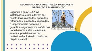 SEGURANÇA NA CONSTRUÇÃO, MONTAGEM,
OPERAÇÃO E MANUTENÇÃO
Segundo o item 10.4.1 As
instalações elétricas devem ser
construídas, montadas, operadas,
reformadas, ampliadas, reparadas
e inspecionadas de forma a
garantir a segurança e a saúde dos
trabalhadores e dos usuários, e
serem supervisionadas por
profissional autorizado, conforme
dispõe esta NR.
Fonte: https://www.aecweb.com.br/
 