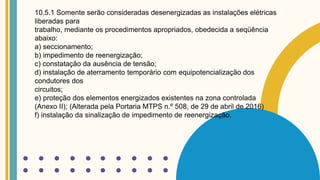 10.5.1 Somente serão consideradas desenergizadas as instalações elétricas
liberadas para
trabalho, mediante os procedimentos apropriados, obedecida a seqüência
abaixo:
a) seccionamento;
b) impedimento de reenergização;
c) constatação da ausência de tensão;
d) instalação de aterramento temporário com equipotencialização dos
condutores dos
circuitos;
e) proteção dos elementos energizados existentes na zona controlada
(Anexo II); (Alterada pela Portaria MTPS n.º 508, de 29 de abril de 2016)
f) instalação da sinalização de impedimento de reenergização.
 